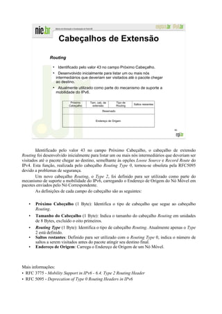 Cabeçalhos de Extensão

               Routing
                 ●
                      Identificado pelo valor 43 no campo Próximo Cabeçalho.
                 ●
                       Desenvolvido inicialmente para listar um ou mais nós
                     intermediários que deveriam ser visitados até o pacote chegar
                     ao destino.
                 ●
                      Atualmente utilizado como parte do mecanismo de suporte a
                     mobilidade do IPv6.

                             Próximo    Tam. cab. de         Tipo de
                            Cabeçalho     extensão           Routing   Saltos restantes

                                                 Reservado


                                            Endereço de Origem


                                                                                          46




        Identificado pelo valor 43 no campo Próximo Cabeçalho, o cabeçalho de extensão
Routing foi desenvolvido inicialmente para listar um ou mais nós intermediários que deveriam ser
visitados até o pacote chegar ao destino, semelhante às opções Loose Source e Record Route do
IPv4. Esta função, realizada pelo cabeçalho Routing Type 0, tornou-se obsoleta pela RFC5095
devido a problemas de segurança.
        Um novo cabeçalho Routing, o Type 2, foi definido para ser utilizado como parte do
mecanismo de suporte a mobilidade do IPv6, carregando o Endereço de Origem do Nó Móvel em
pacotes enviados pelo Nó Correspondente.
        As definições de cada campo do cabeçalho são as seguintes:

   •   Próximo Cabeçalho (1 Byte): Identifica o tipo de cabeçalho que segue ao cabeçalho
       Routing.
   •   Tamanho do Cabeçalho (1 Byte): Indica o tamanho do cabeçalho Routing em unidades
       de 8 Bytes, excluído o oito primeiros.
   •   Routing Type (1 Byte): Identifica o tipo de cabeçalho Routing. Atualmente apenas o Type
       2 está definido.
   •   Saltos restantes: Definido para ser utilizado com o Routing Type 0, indica o número de
       saltos a serem visitados antes do pacote atingir seu destino final.
   •   Endereço de Origem: Carrega o Endereço de Origem de um Nó Móvel.



Mais informações:
• RFC 3775 - Mobility Support in IPv6 - 6.4. Type 2 Routing Header
• RFC 5095 - Deprecation of Type 0 Routing Headers in IPv6
 