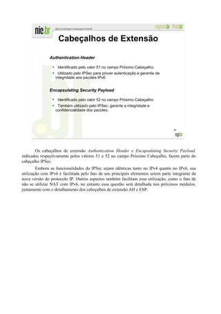 Cabeçalhos de Extensão

               Authentication Header
                 ●
                      Identificado pelo valor 51 no campo Próximo Cabeçalho.
                 ●
                       Utilizado pelo IPSec para prover autenticação e garantia de
                     integridade aos pacotes IPv6.


               Encapsulating Security Payload
                 ●
                      Identificado pelo valor 52 no campo Próximo Cabeçalho.
                 ●
                      Também utilizado pelo IPSec, garante a integridade e
                     confidencialidade dos pacotes.




                                                                                     48




       Os cabeçalhos de extensão Authentication Header e Encapsulating Security Payload,
indicados respectivamente pelos valores 51 e 52 no campo Próximo Cabeçalho, fazem parte do
cabeçalho IPSec.
        Embora as funcionalidades do IPSec sejam idênticas tanto no IPv4 quanto no IPv6, sua
utilização com IPv6 é facilitada pelo fato de seu principais elementos serem parte integrante da
nova versão do protocolo IP. Outros aspectos também facilitam essa utilização, como o fato de
não se utilizar NAT com IPv6, no entanto essa questão será detalhada nos próximos módulos,
juntamente com o detalhamento dos cabeçalhos de extensão AH e ESP.
 