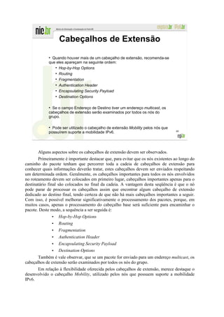 Cabeçalhos de Extensão
             ●
               Quando houver mais de um cabeçalho de extensão, recomenda-se
             que eles apareçam na seguinte ordem:
                ●
                  Hop-by-Hop Options
                ●
                  Routing
                ●
                  Fragmentation
                ●
                  Authentication Header
                ●
                  Encapsulating Security Payload
                ●
                  Destination Options

             ●
               Se o campo Endereço de Destino tiver um endereço multicast, os
             cabeçalhos de extensão serão examinados por todos os nós do
             grupo.

             ●
               Pode ser utilizado o cabeçalho de extensão Mobility pelos nós que
             possuírem suporte a mobilidade IPv6.                                  49




       Alguns aspectos sobre os cabeçalhos de extensão devem ser observados.
       Primeiramente é importante destacar que, para evitar que os nós existentes ao longo do
caminho do pacote tenham que percorrer toda a cadeia de cabeçalhos de extensão para
conhecer quais informações deverão tratar, estes cabeçalhos devem ser enviados respeitando
um determinada ordem. Geralmente, os cabeçalhos importantes para todos os nós envolvidos
no roteamento devem ser colocados em primeiro lugar, cabeçalhos importantes apenas para o
destinatário final são colocados no final da cadeia. A vantagem desta seqüência é que o nó
pode parar de processar os cabeçalhos assim que encontrar algum cabeçalho de extensão
dedicado ao destino final, tendo certeza de que não há mais cabeçalhos importantes a seguir.
Com isso, é possível melhorar significativamente o processamento dos pacotes, porque, em
muitos casos, apenas o processamento do cabeçalho base será suficiente para encaminhar o
pacote. Deste modo, a sequência a ser seguida é:
                 •   Hop-by-Hop Options
                 •   Routing
                 •   Fragmentation
                 •   Authentication Header
                 •   Encapsulating Security Payload
              • Destination Options
       Também é vale observar, que se um pacote for enviado para um endereço multicast, os
cabeçalhos de extensão serão examinados por todos os nós do grupo.
      Em relação à flexibilidade oferecida pelos cabeçalhos de extensão, merece destaque o
desenvolvido o cabeçalho Mobility, utilizado pelos nós que possuem suporte a mobilidade
IPv6.
 