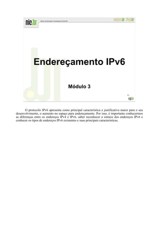 Endereçamento IPv6

                                       Módulo 3
                                                                                    51




       O protocolo IPv6 apresenta como principal característica e justificativa maior para o seu
desenvolvimento, o aumento no espaço para endereçamento. Por isso, é importante conhecermos
as diferenças entre os endereços IPv4 e IPv6, saber reconhecer a sintaxe dos endereços IPv6 e
conhecer os tipos de endereços IPv6 existentes e suas principais características.
 