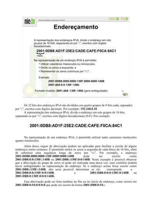 Endereçamento

               A representação dos endereços IPv6, divide o endereço em oito
               grupos de 16 bits, separando-os por “:”, escritos com dígitos
               hexadecimais.
                 2001:0DB8:AD1F:25E2:CADE:CAFE:F0CA:84C1
                 2 Bytes


               Na representação de um endereço IPv6 é permitido:
                   ●
                     Utilizar caracteres maiúsculos ou minúsculos;
                   ●
                     Omitir os zeros à esquerda; e
                   ●
                     Representar os zeros contínuos por “::”.

                   Exemplo:
                         2001:0DB8:0000:0000:130F:0000:0000:140B
                         2001:db8:0:0:130f::140b

               Formato inválido: 2001:db8::130f::140b (gera ambiguidade)             53




        Os 32 bits dos endereços IPv4 são divididos em quatro grupos de 8 bits cada, separados
por “.”, escritos com dígitos decimais. Por exemplo: 192.168.0.10.
        A representação dos endereços IPv6, divide o endereço em oito grupos de 16 bits,
separando-os por “:”, escritos com dígitos hexadecimais (0-F). Por exemplo:


           2001:0DB8:AD1F:25E2:CADE:CAFE:F0CA:84C1

       Na representação de um endereço IPv6, é permitido utilizar tanto caracteres maiúsculos
quanto minúsculos.
       Além disso, regras de abreviação podem ser aplicadas para facilitar a escrita de alguns
endereços muito extensos. É permitido omitir os zeros a esquerda de cada bloco de 16 bits, além
de substituir uma sequência longa de zeros por “::”. Por exemplo, o endereço
2001:0DB8:0000:0000:130F:0000:0000:140B              pode        ser       escrito        como
2001:DB8:0:0:130F::140B ou 2001:DB8::130F:0:0:140B. Neste exemplo é possível observar
que a abreviação do grupo de zeros só pode ser realizada uma única vez, caso contrário poderá
haver ambigüidades na representação do endereço. Se o endereço acima fosse escrito como
2001:DB8::130F::140B, não seria possível determinar se ele             corresponde         a
2001:DB8:0:0:130F:0:0:140B,                   a            2001:DB8:0:0:0:130F:0:140B         ou
2001:DB8:0:130F:0:0:0:140B.
      Esta abreviação pode ser feita também no fim ou no início do endereço, como ocorre em
2001:DB8:0:54:0:0:0:0 que pode ser escrito da forma 2001:DB8:0:54::.
 