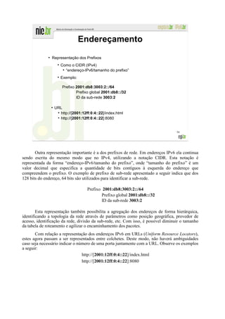 Endereçamento
              ●
                  Representação dos Prefixos
                         Como o CIDR (IPv4)
                          ●
                            “endereço-IPv6/tamanho do prefixo”
                         Exemplo:

                          Prefixo 2001:db8:3003:2::/64
                                  Prefixo global 2001:db8::/32
                                  ID da sub-rede 3003:2

                  ●
                      URL
                        http://[2001:12ff:0:4::22]/index.html
                        http://[2001:12ff:0:4::22]:8080


                                                                                    54




       Outra representação importante é a dos prefixos de rede. Em endereços IPv6 ela continua
sendo escrita do mesmo modo que no IPv4, utilizando a notação CIDR. Esta notação é
representada da forma “endereço-IPv6/tamanho do prefixo”, onde “tamanho do prefixo” é um
valor decimal que especifica a quantidade de bits contíguos à esquerda do endereço que
compreendem o prefixo. O exemplo de prefixo de sub-rede apresentado a seguir indica que dos
128 bits do endereço, 64 bits são utilizados para identificar a sub-rede.

                                        Prefixo 2001:db8:3003:2::/64
                                                Prefixo global 2001:db8::/32
                                                ID da sub-rede 3003:2

        Esta representação também possibilita a agregação dos endereços de forma hierárquica,
identificando a topologia da rede através de parâmetros como posição geográfica, provedor de
acesso, identificação da rede, divisão da sub-rede, etc. Com isso, é possível diminuir o tamanho
da tabela de roteamento e agilizar o encaminhamento dos pacotes.
       Com relação a representação dos endereços IPv6 em URLs (Uniform Resource Locators),
estes agora passam a ser representados entre colchetes. Deste modo, não haverá ambiguidades
caso seja necessário indicar o número de uma porta juntamente com a URL. Observe os exemplos
a seguir:
                                 http://[2001:12ff:0:4::22]/index.html
                                 http://[2001:12ff:0:4::22]:8080
 