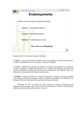 Endereçamento

       Existem no IPv6 três tipos de endereços definidos:



           ●
               Unicast → Identificação Individual


           ●
               Anycast → Identificação Seletiva


           ●
               Multicast → Identificação em Grupo



                            Não existe mais Broadcast.
                                                                            55




Existem no IPv6 três tipos de endereços definidos:

  Unicast – este tipo de endereço identifica uma única interface, de modo que um pacote
enviado a um endereço unicast é entregue a uma única interface;

  Anycast – identifica um conjunto de interfaces. Um pacote encaminhado a um endereço
anycast é entregue a interface pertencente a este conjunto mais próxima da origem (de
acordo com distância medida pelos protocolos de roteamento). Um endereço anycast é
utilizado em comunicações de um-para-um-de-muitos.

  Multicast – também identifica um conjunto de interfaces, entretanto, um pacote enviado
a um endereço multicast é entregue a todas as interfaces associadas a esse endereço. Um
endereço multicast é utilizado em comunicações de um-para-muitos.

       Diferente do IPv4, no IPv6 não existe endereço broadcast, responsável por
direcionar um pacote para todos os nós de um mesmo domínio. No IPv6, essa função foi
atribuída à tipos específicos de endereços multicast.
 