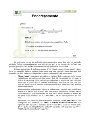 Endereçamento

             Unicast
               ●
                   Global Unicast
                                        n                 64 - n                64

                           Prefixo de roteamento global    ID da     Identificador da interface
                                                          sub-rede



                      2000::/3

                      Globalmente roteável (similar aos endereços públicos IPv4);

                       13% do total de endereços possíveis;

                      2(45) = 35.184.372.088.832 redes /48 distintas.
                                                                                                  56




       Os endereços unicast são utilizados para comunicação entre dois nós, por exemplo,
telefones VoIPv6, computadores em uma rede privada, etc., e sua estrutura foi definida para
permitir agregações com prefixos de tamanho flexível, similar ao CIDR do IPv4.
      Existem alguns tipos de endereços unicast IPv6: Global Unicast; Unique-Local; e Link-
Local por exemplo. Existem também alguns tipos para usos especiais, como endereços IPv4
mapeados em IPv6, endereço de loopback e o endereço não-especificado, entre outros.
      –    Global Unicast - equivalente aos endereços públicos IPv4, o endereço global unicast
           é globalmente roteável e acessível na Internet IPv6. Ele é constituído por três partes: o
           prefixo de roteamento global, utilizado para identificar o tamanho do bloco atribuído
           a uma rede; a identificação da sub-rede, utilizada para identificar um enlace em uma
           rede; e a identificação da interface, que deve identificar de forma única uma interface
           dentro de um enlace.
           Sua estrutura foi projetada para utilizar os 64 bits mais a esquerda para identificação
           da rede e os 64 bits mais a direita para identificação da interface. Portanto, exceto
           casos específicos, todas as sub-redes em IPv6 tem o mesmo tamanho de prefixo, 64
           bits (/64), o que possibilita 264 = 18.446.744.073.709.551.616 dispositivos por sub-
           rede.
           Atualmente, está reservada para atribuição de endereços a faixa 2000::/3 (001), que
           corresponde aos endereços de 2000:: a 3fff:ffff:ffff:ffff:ffff:ffff:ffff:ffff. Isto
           representa 13% do total de endereços possíveis com IPv6, o que nos permite criar
           2(64−3) = 2.305.843.009.213.693.952 (2,3x1018) sub-redes (/64) diferentes ou 2(48−3) =
           35.184.372.088.832 (3,5x1013) redes /48.
 