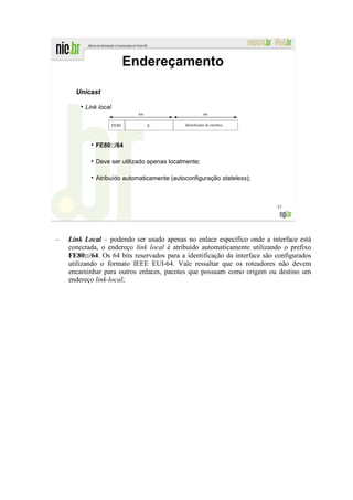Endereçamento

      Unicast
        ●
            Link local

                         FE80      0           Identificador da interface




                FE80::/64

                Deve ser utilizado apenas localmente;

                Atribuído automaticamente (autoconfiguração stateless);



                                                                            57




–   Link Local – podendo ser usado apenas no enlace específico onde a interface está
    conectada, o endereço link local é atribuído automaticamente utilizando o prefixo
    FE80::/64. Os 64 bits reservados para a identificação da interface são configurados
    utilizando o formato IEEE EUI-64. Vale ressaltar que os roteadores não devem
    encaminhar para outros enlaces, pacotes que possuam como origem ou destino um
    endereço link-local;
 