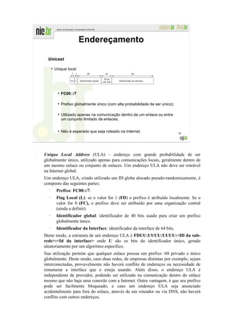 Endereçamento

      Unicast
          ●
              Unique local
                          7

                                                             ID da
                         Pref.   L   Identificador global   sub-rede   Identificador da interface




                    FC00::/7

                    Prefixo globalmente único (com alta probabilidade de ser único);

                ●
                    Utilizado apenas na comunicação dentro de um enlace ou entre
                    um conjunto limitado de enlaces;

                ●
                    Não é esperado que seja roteado na Internet.                                    58




–
    Unique Local Address (ULA) – endereço com grande probabilidade de ser
    globalmente único, utilizado apenas para comunicações locais, geralmente dentro de
    um mesmo enlace ou conjunto de enlaces. Um endereço ULA não deve ser roteável
    na Internet global.
    Um endereço ULA, criado utilizado um ID globa alocado pseudo-randomicamente, é
    composto das seguintes partes:
      •
               Prefixo: FC00::/7.
      •
               Flag Local (L): se o valor for 1 (FD) o prefixo é atribuído localmente. Se o
               valor for 0 (FC), o prefixo deve ser atribuído por uma organização central
               (ainda a definir).
      •
               Identificador global: identificador de 40 bits usado para criar um prefixo
               globalmente único.
      •
               Identificador da Interface: identificador da interface de 64 bits.
    Deste modo, a estrutura de um endereço ULA é FDUU:UUUU:UUUU:<ID da sub-
    rede>:<Id da interface> onde U são os bits do identificador único, gerado
    aleatoriamente por um algoritmo específico.
    Sua utilização permite que qualquer enlace possua um prefixo /48 privado e único
    globalmente. Deste modo, caso duas redes, de empresas distintas por exemplo, sejam
    interconectadas, provavelmente não haverá conflito de endereços ou necessidade de
    renumerar a interface que o esteja usando. Além disso, o endereço ULA é
    independente de provedor, podendo ser utilizado na comunicação dentro do enlace
    mesmo que não haja uma conexão com a Internet. Outra vantagem, é que seu prefixo
    pode ser facilmente bloqueado, e caso um endereço ULA seja anunciado
    acidentalmente para fora do enlace, através de um roteador ou via DNS, não haverá
    conflito com outros endereços.
 
