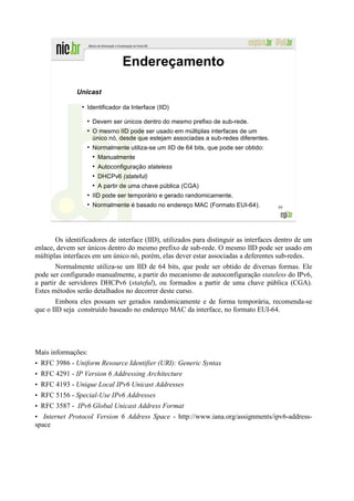 Endereçamento

              Unicast
                ●
                    Identificador da Interface (IID)

                    ●
                        Devem ser únicos dentro do mesmo prefixo de sub-rede.
                    ●
                        O mesmo IID pode ser usado em múltiplas interfaces de um
                        único nó, desde que estejam associadas a sub-redes diferentes.
                    ●
                        Normalmente utiliza-se um IID de 64 bits, que pode ser obtido:
                        ●
                            Manualmente
                        ●
                            Autoconfiguração stateless
                        ●
                            DHCPv6 (stateful)
                        ●
                            A partir de uma chave pública (CGA)
                    ●
                        IID pode ser temporário e gerado randomicamente.
                    ●
                        Normalmente é basado no endereço MAC (Formato EUI-64).           59




       Os identificadores de interface (IID), utilizados para distinguir as interfaces dentro de um
enlace, devem ser únicos dentro do mesmo prefixo de sub-rede. O mesmo IID pode ser usado em
múltiplas interfaces em um único nó, porém, elas dever estar associadas a deferentes sub-redes.
        Normalmente utiliza-se um IID de 64 bits, que pode ser obtido de diversas formas. Ele
pode ser configurado manualmente, a partir do mecanismo de autoconfiguração stateless do IPv6,
a partir de servidores DHCPv6 (stateful), ou formados a partir de uma chave pública (CGA).
Estes métodos serão detalhados no decorrer deste curso.
       Embora eles possam ser gerados randomicamente e de forma temporária, recomenda-se
que o IID seja construído baseado no endereço MAC da interface, no formato EUI-64.




Mais informações:
• RFC 3986 - Uniform Resource Identifier (URI): Generic Syntax
• RFC 4291 - IP Version 6 Addressing Architecture
• RFC 4193 - Unique Local IPv6 Unicast Addresses
• RFC 5156 - Special-Use IPv6 Addresses
• RFC 3587 - IPv6 Global Unicast Address Format
• Internet Protocol Version 6 Address Space - http://www.iana.org/assignments/ipv6-address-
space
 
