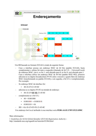 Endereçamento

              Unicast
                   ●
                       EUI-64

                                                          Endereço MAC   48   1E   C9   21   85   0C




                                               Endereço EUI-64     48    1E   C9             21   85   0C



                         0   1   0    0    1     0    0    0                       FF   FE

                                            Bit U/L

                         0   1   0    0    1     0    1    0




                                     Identificador da Interface    4A    1E   C9   FF   FE   21   85   0C   60




       Um IID baseado no formato EUI-64 é criado da seguinte forma:
       –    Caso a interface possua um endereço MAC de 64 bits (padrão EUI-64), basta
            complementar o sétimo bit mais a esquerda (chamado de bit U/L – Universal/Local)
            do endereço MAC, isto é, se for 1, será alterado para 0; se for 0, será alterado para 1.
            Caso a interface utilize um endereço MAC de 48 bits (padrão IEEE 802), primeiro
            adiciona-se os dígitos hexadecimais FF-FE entre o terceiro e quarto Byte do endereço
            MAC (transformando no padrão EUI-64), e em seguida, o bit U/L é complementado.
            Por exemplo:
       –    Se endereço MAC da interface for:
               • 48-1E-C9-21-85-0C
       –    adiciona-se os dígitos FF-FE na metade do endereço:
              • 48-1E-C9-FF-FE-21-85-0C
       –    complementa-se o bit U/L:
               •       48 = 01001000
               •       01001000 → 01001010
               • 01001010 = 4A
       –    IID = 4A-1E-C9-FF-FE-21-85-0C
       Um endereço link local atribuído à essa interface seria FE80::4A1E:C9FF:FE21:850C.


Mais informações:
• Guidelines for 64-bit Global Identifier (EUI-64) Registration Authority -
http://standards.ieee.org/regauth/oui/tutorials/EUI64.html
 