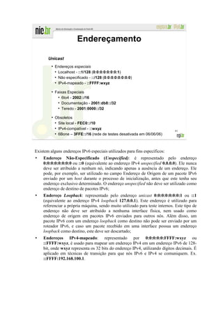 Endereçamento

       Unicast
         ●
             Endereços especiais
             ●
               Localhost - ::1/128 (0:0:0:0:0:0:0:1)
             ●
               Não especificado - ::/128 (0:0:0:0:0:0:0:0)
             ●
               IPv4-mapeado - ::FFFF:wxyz

         ●
             Faixas Especiais
              ●
                 6to4 - 2002::/16
              ●
                 Documentação - 2001:db8::/32
              ●
                 Teredo - 2001:0000::/32

         ●
             Obsoletos
             ●
               Site local - FEC0::/10
             ●
               IPv4-compatível - ::wxyz                                      61
             ●
               6Bone – 3FFE::/16 (rede de testes desativada em 06/06/06)



Existem alguns endereços IPv6 especiais utilizados para fins específicos:
    Endereço Não-Especificado (Unspecified): é representado pelo endereço
    0:0:0:0:0:0:0:0 ou ::0 (equivalente ao endereço IPv4 unspecified 0.0.0.0). Ele nunca
    deve ser atribuído a nenhum nó, indicando apenas a ausência de um endereço. Ele
    pode, por exemplo, ser utilizado no campo Endereço de Origem de um pacote IPv6
    enviado por um host durante o processo de inicialização, antes que este tenha seu
    endereço exclusivo determinado. O endereço unspecified não deve ser utilizado como
    endereço de destino de pacotes IPv6;
    Endereço Loopback: representado pelo endereço unicast 0:0:0:0:0:0:0:1 ou ::1
    (equivalente ao endereço IPv4 loopback 127.0.0.1). Este endereço é utilizado para
    referenciar a própria máquina, sendo muito utilizado para teste internos. Este tipo de
    endereço não deve ser atribuído a nenhuma interface física, nem usado como
    endereço de origem em pacotes IPv6 enviados para outros nós. Além disso, um
    pacote IPv6 com um endereço loopback como destino não pode ser enviado por um
    roteador IPv6, e caso um pacote recebido em uma interface possua um endereço
    loopback como destino, este deve ser descartado;
    Endereços IPv4-mapeado: representado por 0:0:0:0:0:FFFF:wxyz ou
    ::FFFF:wxyz, é usado para mapear um endereço IPv4 em um endereço IPv6 de 128-
    bit, onde wxyz representa os 32 bits do endereço IPv4, utilizando dígitos decimais. É
    aplicado em técnicas de transição para que nós IPv6 e IPv4 se comuniquem. Ex.
    ::FFFF:192.168.100.1.
 