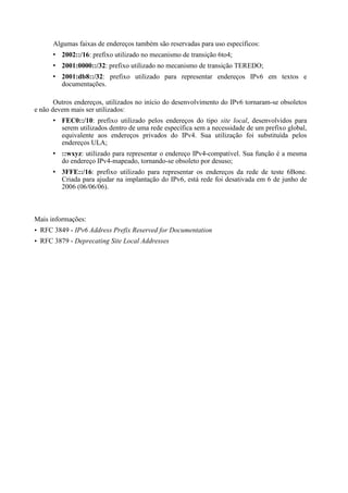 Algumas faixas de endereços também são reservadas para uso específicos:
         2002::/16: prefixo utilizado no mecanismo de transição 6to4;
         2001:0000::/32: prefixo utilizado no mecanismo de transição TEREDO;
         2001:db8::/32: prefixo utilizado para representar endereços IPv6 em textos e
         documentações.

       Outros endereços, utilizados no início do desenvolvimento do IPv6 tornaram-se obsoletos
e não devem mais ser utilizados:
         FEC0::/10: prefixo utilizado pelos endereços do tipo site local, desenvolvidos para
         serem utilizados dentro de uma rede específica sem a necessidade de um prefixo global,
         equivalente aos endereços privados do IPv4. Sua utilização foi substituída pelos
         endereços ULA;
         ::wxyz: utilizado para representar o endereço IPv4-compatível. Sua função é a mesma
         do endereço IPv4-mapeado, tornando-se obsoleto por desuso;
         3FFE::/16: prefixo utilizado para representar os endereços da rede de teste 6Bone.
         Criada para ajudar na implantação do IPv6, está rede foi desativada em 6 de junho de
         2006 (06/06/06).



Mais informações:
• RFC 3849 - IPv6 Address Prefix Reserved for Documentation
• RFC 3879 - Deprecating Site Local Addresses
 