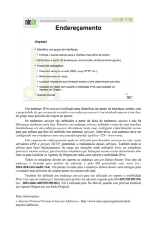 Endereçamento

              Anycast

              ●
                  Identifica um grupo de interfaces
                  ●
                      Entrega o pacote apenas para a interface mais perto da origem.
              ●
                  Atribuídos a partir de endereços unicast (são sintaticamente iguais).
              ●
                  Possíveis utilizações:
                  ●
                      Descobrir serviços na rede (DNS, proxy HTTP, etc.);
                  ●
                      Balanceamento de carga;
                  ●
                      Localizar roteadores que forneçam acesso a uma determinada sub-rede;
                  ●
                      Utilizado em redes com suporte a mobilidade IPv6, para localizar os
                      Agentes de Origem...
                                                                                             63
              ●
                  Subnet-Router



       Um endereço IPv6 anycast é utilizado para identificar um grupo de interfaces, porém, com
a propriedade de que um pacote enviado a um endereço anycast é encaminhado apenas a interface
do grupo mais próxima da origem do pacote.
       Os endereços anycast são atribuídos a partir da faixa de endereços unicast e não há
diferenças sintáticas entre eles. Portanto, um endereço unicast atribuído a mais de uma interface
transforma-se em um endereço anycast, devendo-se neste caso, configurar explicitamente os nós
para que saibam que lhes foi atribuído um endereço anycast. Além disso, este endereço deve ser
configurado nos roteadores como uma entrada separada (prefixo /128 – host route).
        Este esquema de endereçamento pode ser utilizado para descobrir serviços na rede, como
servidores DNS e proxies HTTP, garantindo a redundância desses serviços. Também pode-se
utilizar para fazer balanceamento de carga em situações onde múltiplos hosts ou roteadores
provem o mesmo serviço, para localizar roteadores que forneçam acesso a uma determinada sub-
rede ou para localizar os Agentes de Origem em redes com suporte a mobilidade IPv6.
       Todos os roteadores devem ter suporte ao endereço anycast Subnet-Router. Este tipo de
endereço é formado pelo prefixo da sub-rede e pelo IID preenchido com zeros (ex.:
2001:db8:cafe:dad0::/64). Um pacote enviado para o endereço Subnet-Router será entregue para
o roteador mais próximo da origem dentro da mesma sub-rede.
        Também foi definido um endereço anycast para ser utilizado no suporte a mobilidade
IPv6. Este tipo de endereço é formado pelo prefixo da sub-rede seguido pelo IID dfff:ffff:ffff:fffe
(ex.: 2001:db8::dfff:ffff:ffff:fffe). Ele é utilizado pelo Nó Móvel, quando este precisar localizar
um Agente Origem em sua Rede Original.


Mais informações:
• Internet Protocol Version 6 Anycast Addresses - http://www.iana.org/assignments/ipv6-
anycast-addresses
 