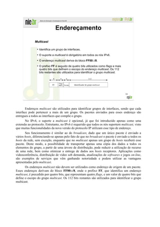 Endereçamento

               Multicast

                ●
                    Identifica um grupo de interfaces.
                ●
                    O suporte a multicast é obrigatório em todos os nós IPv6.
                ●
                    O endereço multicast deriva do bloco FF00::/8.
                ●
                    O prefixo FF é seguido de quatro bits utilizados como flags e mais
                    quatro bits que definem o escopo do endereço multicast. Os 112
                    bits restantes são utilizados para identificar o grupo multicast.

                               8     4     4                       112

                                    Flags
                              FF    0RPT Escopo   Identificador do grupo multicast



                                                                                         64




        Endereços multicast são utilizados para identificar grupos de interfaces, sendo que cada
interface pode pertencer a mais de um grupo. Os pacotes enviados para esses endereço são
entregues a todos as interfaces que compõe o grupo.
       No IPv4, o suporte a multicast é opcional, já que foi introduzido apenas como uma
extensão ao protocolo. Entretanto, no IPv6 é requerido que todos os nós suportem multicast, visto
que muitas funcionalidades da nova versão do protocolo IP utilizam esse tipo de endereço.
       Seu funcionamento é similar ao do broadcast, dado que um único pacote é enviado a
vários hosts, diferenciando-se apenas pelo fato de que no broadcast o pacote é enviado a todos os
hosts da rede, sem exceção, enquanto que no multicast apenas um grupo de hosts receberá esse
pacote. Deste modo, a possibilidade de transportar apenas uma cópia dos dados a todos os
elementos do grupo, a partir de uma árvore de distribuição, pode reduzir a utilização de recurso
de uma rede, bem como otimizar a entrega de dados aos hosts receptores. Aplicações como
videoconferência, distribuição de vídeo sob demanda, atualizações de softwares e jogos on-line,
são exemplos de serviços que vêm ganhando notoriedade e podem utilizar as vantagens
apresentadas pelo multicast.
       Os endereços multicast não devem ser utilizados como endereço de origem de um pacote.
Esses endereços derivam do bloco FF00::/8, onde o prefixo FF, que identifica um endereço
multicast, é precedido por quatro bits, que representam quatro flags, e um valor de quatro bits que
define o escopo do grupo multicast. Os 112 bits restantes são utilizados para identificar o grupo
multicast.
 