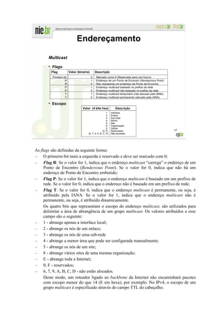 Endereçamento

       Multicast
       ●
           Flags
           Flag           Valor (binário)       Descrição
           Primeiro bit                     0   Marcado como 0 (Reservado para uso futuro)
                     R                      1   Endereço de um Ponto de Encontro (Rendezvous Point)
                     R                      0   Não representa um endereço de Ponto de Encontro
                     P                      1   Endereço multicast baseado no prefixo da rede
                     P                      0   Endereço multicast não baseado no prefixo da rede
                     T                      1   Endereço multicast temporário (não alocado pela IANA)
                     T                      0   Endereço multicast permanente (alocado pela IANA)

       ●
           Escopo
                                    Valor (4 bits hex)             Descrição
                                                           1    Interface
                                                           2    Enlace
                                                           3    Sub-rede
                                                           4    Admin
                                                           5    Site
                                                           8    Organização
                                                           E    Global
                                                       (0, F)   Reservados                              65
                                        (6, 7, 9, A, B, C, D)   Não-alocados




As flags são definidas da seguinte forma:
– O primeiro bit mais a esquerda é reservado e deve ser marcado com 0;
– Flag R: Se o valor for 1, indica que o endereço multicast “carrega” o endereço de um
     Ponto de Encontro (Rendezvous Point). Se o valor for 0, indica que não há um
     endereço de Ponto de Encontro embutido;
– Flag P: Se o valor for 1, indica que o endereço multicast é baseado em um prefixo de
     rede. Se o valor for 0, indica que o endereço não é baseado em um prefixo de rede;
– Flag T: Se o valor for 0, indica que o endereço multicast é permanente, ou seja, é
     atribuído pela IANA. Se o valor for 1, indica que o endereço multicast não é
     permanente, ou seja, é atribuído dinamicamente.
     Os quatro bits que representam o escopo do endereço multicast, são utilizados para
     delimitar a área de abrangência de um grupo multicast. Os valores atribuídos a esse
     campo são o seguinte:
– 1 - abrange apenas a interface local;
– 2 - abrange os nós de um enlace;
– 3 - abrange os nós de uma sub-rede
– 4 - abrange a menor área que pode ser configurada manualmente;
– 5 - abrange os nós de um site;
– 8 - abrange vários sites de uma mesma organização;
– E - abrange toda a Internet;
– 0, F - reservados;
– 6, 7, 9, A, B, C, D - não estão alocados.
     Deste modo, um roteador ligado ao backbone da Internet não encaminhará pacotes
     com escopo menor do que 14 (E em hexa), por exemplo. No IPv4, o escopo de um
     grupo multicast é especificado através do campo TTL do cabeçalho.
 