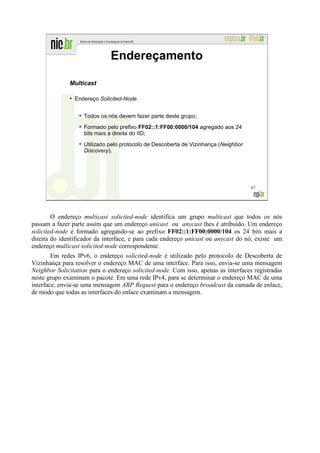 Endereçamento

              Multicast

              ●
                  Endereço Solicited-Node

                   ●
                       Todos os nós devem fazer parte deste grupo;
                   ●
                       Formado pelo prefixo FF02::1:FF00:0000/104 agregado aos 24
                       bits mais a direita do IID;
                   ●
                       Utilizado pelo protocolo de Descoberta de Vizinhança (Neighbor
                       Discovery).




                                                                                        67




        O endereço multicast solicited-node identifica um grupo multicast que todos os nós
passam a fazer parte assim que um endereço unicast ou anycast lhes é atribuído. Um endereço
solicited-node é formado agregando-se ao prefixo FF02::1:FF00:0000/104 os 24 bits mais a
direita do identificador da interface, e para cada endereço unicast ou anycast do nó, existe um
endereço multicast solicited-node correspondente.
        Em redes IPv6, o endereço solicited-node é utilizado pelo protocolo de Descoberta de
Vizinhança para resolver o endereço MAC de uma interface. Para isso, envia-se uma mensagem
Neighbor Solicitation para o endereço solicited-node. Com isso, apenas as interfaces registradas
neste grupo examinam o pacote. Em uma rede IPv4, para se determinar o endereço MAC de uma
interface, envia-se uma mensagem ARP Request para o endereço broadcast da camada de enlace,
de modo que todas as interfaces do enlace examinam a mensagem.
 