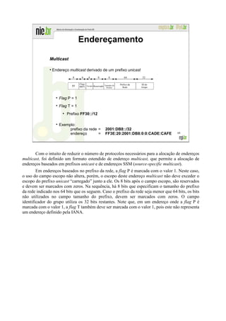 Endereçamento

               Multicast

               ●
                   Endereço multicast derivado de um prefixo unicast
                              8     4     4        8        8            64       32

                                   Flags                             Prefixo da   ID do
                              FF                        Tamanho do
                                   0RPT Escopo Reservado Prefixo       Rede       Grupo



                      Flag P = 1
                      Flag T = 1
                           Prefixo FF30::/12

                      Exemplo:
                           prefixo da rede =              2001:DB8::/32
                           endereço        =              FF3E:20:2001:DB8:0:0:CADE:CAFE   68




       Com o intuito de reduzir o número de protocolos necessários para a alocação de endereços
multicast, foi definido um formato estendido de endereço multicast, que permite a alocação de
endereços baseados em prefixos unicast e de endereços SSM (source-specific multicast).
        Em endereços baseados no prefixo da rede, a flag P é marcada com o valor 1. Neste caso,
o uso do campo escopo não altera, porém, o escopo deste endereço multicast não deve exceder o
escopo do prefixo unicast “carregado” junto a ele. Os 8 bits após o campo escopo, são reservados
e devem ser marcados com zeros. Na sequência, há 8 bits que especificam o tamanho do prefixo
da rede indicado nos 64 bits que os seguem. Caso o prefixo da rede seja menor que 64 bits, os bits
não utilizados no campo tamanho do prefixo, devem ser marcados com zeros. O campo
identificador do grupo utiliza os 32 bits restantes. Note que, em um endereço onde a flag P é
marcada com o valor 1, a flag T também deve ser marcada com o valor 1, pois este não representa
um endereço definido pela IANA.
 