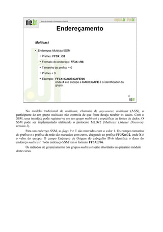 Endereçamento

              Multicast

              ●
                  Endereços Multicast SSM
                    Prefixo: FF3X::/32
                    Formato do endereço: FF3X::/96
                    Tamanho do prefixo = 0
                    Prefixo = 0
                    Exemplo: FF3X::CADE:CAFE/96
                             onde X é o escopo e CADE:CAFE é o identificador do
                             grupo.


                                                                                  69




        No modelo tradicional de multicast, chamado de any-source multicast (ASN), o
participante de um grupo multicast não controla de que fonte deseja receber os dados. Com o
SSM, uma interface pode registrar-se em um grupo multicast e especificar as fontes de dados. O
SSM pode ser implementado utilizando o protocolo MLDv2 (Multicast Listener Discovery
version 2).
       Para um endereço SSM, as flags P e T são marcadas com o valor 1. Os campos tamanho
do prefixo e o prefixo da rede são marcados com zeros, chegando ao prefixo FF3X::/32, onde X é
o valor do escopo. O campo Endereço de Origem do cabeçalho IPv6 identifica o dono do
endereço multicast. Todo endereço SSM tem o formato FF3X::/96.
       Os métodos de gerenciamento dos grupos multicast serão abordados no próximo módulo
deste curso.
 