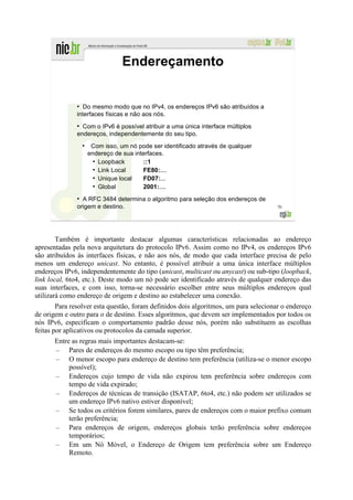Endereçamento


              ●
                Do mesmo modo que no IPv4, os endereços IPv6 são atribuídos a
              interfaces físicas e não aos nós.
              ●
                Com o IPv6 é possível atribuir a uma única interface múltiplos
              endereços, independentemente do seu tipo.
                  ●
                       Com isso, um nó pode ser identificado através de qualquer
                      endereço de sua interfaces.
                        ●
                          Loopback       ::1
                        ●
                          Link Local     FE80:....
                        ●
                          Unique local   FD07:...
                        ●
                          Global         2001:....
              ●
                A RFC 3484 determina o algoritmo para seleção dos endereços de
              origem e destino.                                                      70




        Também é importante destacar algumas características relacionadas ao endereço
apresentadas pela nova arquitetura do protocolo IPv6. Assim como no IPv4, os endereços IPv6
são atribuídos às interfaces físicas, e não aos nós, de modo que cada interface precisa de pelo
menos um endereço unicast. No entanto, é possível atribuir a uma única interface múltiplos
endereços IPv6, independentemente do tipo (unicast, multicast ou anycast) ou sub-tipo (loopback,
link local, 6to4, etc.). Deste modo um nó pode ser identificado através de qualquer endereço das
suas interfaces, e com isso, torna-se necessário escolher entre seus múltiplos endereços qual
utilizará como endereço de origem e destino ao estabelecer uma conexão.
        Para resolver esta questão, foram definidos dois algoritmos, um para selecionar o endereço
de origem e outro para o de destino. Esses algoritmos, que devem ser implementados por todos os
nós IPv6, especificam o comportamento padrão desse nós, porém não substituem as escolhas
feitas por aplicativos ou protocolos da camada superior.
       Entre as regras mais importantes destacam-se:
       – Pares de endereços do mesmo escopo ou tipo têm preferência;
       – O menor escopo para endereço de destino tem preferência (utiliza-se o menor escopo
            possível);
       – Endereços cujo tempo de vida não expirou tem preferência sobre endereços com
            tempo de vida expirado;
       – Endereços de técnicas de transição (ISATAP, 6to4, etc.) não podem ser utilizados se
            um endereço IPv6 nativo estiver disponível;
       – Se todos os critérios forem similares, pares de endereços com o maior prefixo comum
            terão preferência;
       – Para endereços de origem, endereços globais terão preferência sobre endereços
            temporários;
       – Em um Nó Móvel, o Endereço de Origem tem preferência sobre um Endereço
            Remoto.
 