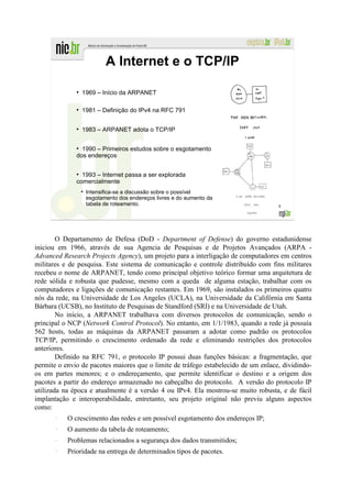 A Internet e o TCP/IP

              ●
                  1969 – Início da ARPANET

              ●
                  1981 – Definição do IPv4 na RFC 791

              ●
                  1983 – ARPANET adota o TCP/IP

              ●
                1990 – Primeiros estudos sobre o esgotamento
              dos endereços

              ●
                1993 – Internet passa a ser explorada
              comercialmente
                   Intensifica-se a discussão sobre o possível
                   esgotamento dos endereços livres e do aumento da
                   tabela de roteamento.                                            8




        O Departamento de Defesa (DoD - Department of Defense) do governo estadunidense
iniciou em 1966, através de sua Agencia de Pesquisas e de Projetos Avançados (ARPA -
Advanced Research Projects Agency), um projeto para a interligação de computadores em centros
militares e de pesquisa. Este sistema de comunicação e controle distribuído com fins militares
recebeu o nome de ARPANET, tendo como principal objetivo teórico formar uma arquitetura de
rede sólida e robusta que pudesse, mesmo com a queda de alguma estação, trabalhar com os
computadores e ligações de comunicação restantes. Em 1969, são instalados os primeiros quatro
nós da rede, na Universidade de Los Angeles (UCLA), na Universidade da Califórnia em Santa
Bárbara (UCSB), no Instituto de Pesquisas de Standford (SRI) e na Universidade de Utah.
        No início, a ARPANET trabalhava com diversos protocolos de comunicação, sendo o
principal o NCP (Network Control Protocol). No entanto, em 1/1/1983, quando a rede já possuía
562 hosts, todas as máquinas da ARPANET passaram a adotar como padrão os protocolos
TCP/IP, permitindo o crescimento ordenado da rede e eliminando restrições dos protocolos
anteriores.
        Definido na RFC 791, o protocolo IP possui duas funções básicas: a fragmentação, que
permite o envio de pacotes maiores que o limite de tráfego estabelecido de um enlace, dividindo-
os em partes menores; e o endereçamento, que permite identificar o destino e a origem dos
pacotes a partir do endereço armazenado no cabeçalho do protocolo. A versão do protocolo IP
utilizada na época e atualmente é a versão 4 ou IPv4. Ela mostrou-se muito robusta, e de fácil
implantação e interoperabilidade, entretanto, seu projeto original não previu alguns aspectos
como:
       –
           O crescimento das redes e um possível esgotamento dos endereços IP;
       –
           O aumento da tabela de roteamento;
       –
           Problemas relacionados a segurança dos dados transmitidos;
       –
           Prioridade na entrega de determinados tipos de pacotes.
 