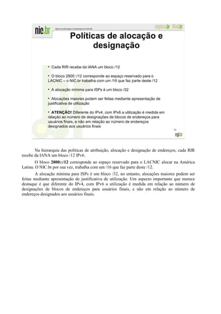 Políticas de alocação e
                                  designação

              ●
                  Cada RIR recebe da IANA um bloco /12

               O bloco 2800::/12 corresponde ao espaço reservado para o
              LACNIC – o NIC.br trabalha com um /16 que faz parte deste /12

                  A alocação mínima para ISPs é um bloco /32

                Alocações maiores podem ser feitas mediante apresentação de
              justificativa de utilização

                ATENÇÃO! Diferente do IPv4, com IPv6 a utilização é medida em
              relação ao número de designações de blocos de endereços para
              usuários finais, e não em relação ao número de endereços
              designados aos usuários finais
                                                                                  72




       Na hierarquia das políticas de atribuição, alocação e designação de endereços, cada RIR
recebe da IANA um bloco /12 IPv6.
        O bloco 2800::/12 corresponde ao espaço reservado para o LACNIC alocar na América
Latina. O NIC.br por sua vez, trabalha com um /16 que faz parte deste /12.
       A alocação mínima para ISPs é um bloco /32, no entanto, alocações maiores podem ser
feitas mediante apresentação de justificativa de utilização. Um aspecto importante que merece
destaque é que diferente do IPv4, com IPv6 a utilização é medida em relação ao número de
designações de blocos de endereços para usuários finais, e não em relação ao número de
endereços designados aos usuários finais.
 