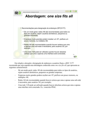 Abordagem: one size fits all


              ●
                  Recomendações para designação de endereços (RFC3177):

                    De um modo geral, redes /48 são recomendadas para todos os
                    tipos de usuários, sejam usuários domésticos, pequenos ou
                    grandes empresas;

                    Empresas muito grandes podem receber um /47, prefixos um
                    pouco menores, ou múltiplos /48;

                    Redes /64 são recomendadas quando houver certeza que uma
                    e apenas uma sub-rede é necessária, para usuários 3G, por
                    exemplo;

                    Uma rede /128 pode ser utilizado quando houver absoluta
                    certeza que uma e apenas uma interface será conectada.
                                                                                  73




       Em relação a alocação e designação de endereços a usuários finais, a RFC 3177
recomenda que seja seguida uma abordagem conhecida como one size fits all, que apresenta as
seguintes características:
       –   De um modo geral, redes /48 são recomendadas para todos os tipos de usuários,
           sejam usuários domésticos, pequenos ou grandes empresas;
       –   Empresas muito grandes podem receber um /47, prefixos um pouco menores, ou
           múltiplos /48;
       –   Redes /64 são recomendadas quando houver certeza que uma e apenas uma sub-rede
           é necessária, para usuários 3G, por exemplo;
       –   Uma rede /128 pode ser utilizado quando houver absoluta certeza que uma e apenas
           uma interface será conectada. Ex.: conexões PPoE.
 