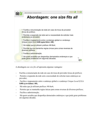 Abordagem: one size fits all


       ●
          Facilita a renumeração da rede em caso de troca de provedor
       (troca de prefixo);
         Permite a expansão da rede sem a necessidade de solicitar mais
       endereços ao provedor;
        Facilita o mapeamento entre o endereço global e o endereço
       Unique Local (ULA fc00:xyzw:klmn::/48);
           Há redes que já utilizam prefixos /48 6to4;
         Permite que se mantenha regras únicas para zonas reversas de
       diversos prefixos;
           Facilita a administração;
         Há quem acredita que desperdiça demasiados endereços e que
                                                                             74
       pode gerar problemas em algumas décadas.



A abordagem one size fits all apresenta algumas vantagens:


–   Facilita a renumeração da rede em caso de troca de provedor (troca de prefixo);
–   Permite a expansão da rede sem a necessidade de solicitar mais endereços ao
    provedor;
–    Facilita o mapeamento entre o endereço global e o endereço Unique Local (ULA
    fc00:xyzw:klmn::/48);
–    Há redes que já utilizam prefixos /48 6to4;
–    Permite que se mantenha regras únicas para zonas reversas de diversos prefixos;
–    Facilita a administração;
–    Há quem acredita que desperdiça demasiados endereços e que pode gerar problemas
    em algumas décadas.
 