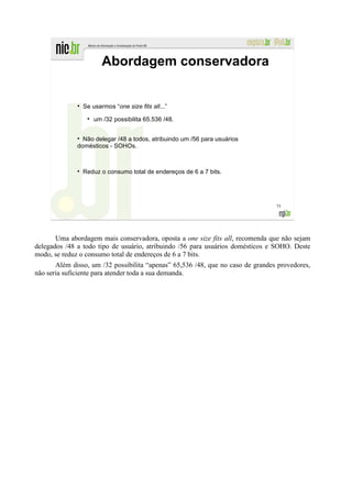 Abordagem conservadora


              ●
                  Se usarmos “one size fits all...”

                      um /32 possibilita 65.536 /48.


                Não delegar /48 a todos, atribuindo um /56 para usuários
              domésticos - SOHOs.



                  Reduz o consumo total de endereços de 6 a 7 bits.




                                                                                 75




       Uma abordagem mais conservadora, oposta a one size fits all, recomenda que não sejam
delegados /48 a todo tipo de usuário, atribuindo /56 para usuários domésticos e SOHO. Deste
modo, se reduz o consumo total de endereços de 6 a 7 bits.
       Além disso, um /32 possibilita “apenas” 65,536 /48, que no caso de grandes provedores,
não seria suficiente para atender toda a sua demanda.
 