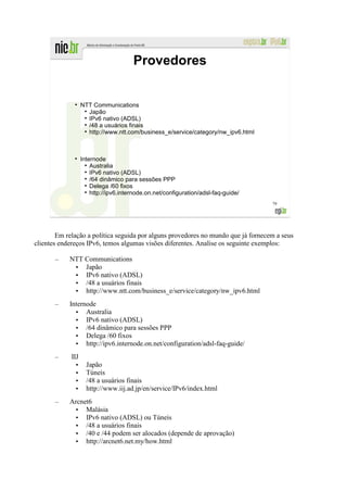 Provedores


              ●
                   NTT Communications
                     Japão
                     IPv6 nativo (ADSL)
                     /48 a usuários finais
                     http://www.ntt.com/business_e/service/category/nw_ipv6.html



                   Internode
                       Australia
                       IPv6 nativo (ADSL)
                       /64 dinâmico para sessões PPP
                       Delega /60 fixos
                       http://ipv6.internode.on.net/configuration/adsl-faq-guide/
                                                                                    79




        Em relação a política seguida por alguns provedores no mundo que já fornecem a seus
clientes endereços IPv6, temos algumas visões diferentes. Analise os seguinte exemplos:

       –    NTT Communications
             • Japão
             • IPv6 nativo (ADSL)
             • /48 a usuários finais
             • http://www.ntt.com/business_e/service/category/nw_ipv6.html
       –    Internode
              • Australia
              • IPv6 nativo (ADSL)
              • /64 dinâmico para sessões PPP
              • Delega /60 fixos
              • http://ipv6.internode.on.net/configuration/adsl-faq-guide/
       –     IIJ
               •     Japão
               •     Túneis
               •     /48 a usuários finais
               •     http://www.iij.ad.jp/en/service/IPv6/index.html
       –    Arcnet6
             • Malásia
             • IPv6 nativo (ADSL) ou Túneis
             • /48 a usuários finais
             • /40 e /44 podem ser alocados (depende de aprovação)
             • http://arcnet6.net.my/how.html
 