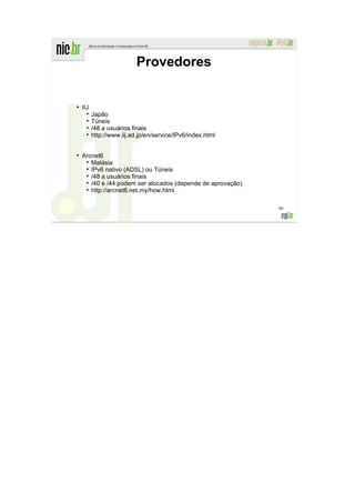 Provedores


●
    IIJ
          Japão
          Túneis
          /48 a usuários finais
          http://www.iij.ad.jp/en/service/IPv6/index.html


    Arcnet6
       Malásia
       IPv6 nativo (ADSL) ou Túneis
       /48 a usuários finais
       /40 e /44 podem ser alocados (depende de aprovação)
       http://arcnet6.net.my/how.html

                                                             80
 