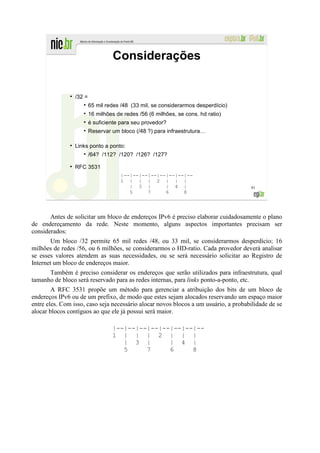 Considerações


               ●
                   /32 =
                           65 mil redes /48 (33 mil, se considerarmos desperdício)
                           16 milhões de redes /56 (6 milhões, se cons. hd ratio)
                           é suficiente para seu provedor?
                           Reservar um bloco (/48 ?) para infraestrutura…

                   Links ponto a ponto:
                           /64? /112? /120? /126? /127?

                   RFC 3531
                                        |--|--|--|--|--|--|--|--
                                        1 | | | 2 | | |
                                           | 3 |       | 4 |                         81
                                           5     7     6     8



       Antes de solicitar um bloco de endereços IPv6 é preciso elaborar cuidadosamente o plano
de endereçamento da rede. Neste momento, alguns aspectos importantes precisam ser
considerados:
        Um bloco /32 permite 65 mil redes /48, ou 33 mil, se considerarmos desperdício; 16
milhões de redes /56, ou 6 milhões, se considerarmos o HD-ratio. Cada provedor deverá analisar
se esses valores atendem as suas necessidades, ou se será necessário solicitar ao Registro de
Internet um bloco de endereços maior.
      Também é preciso considerar os endereços que serão utilizados para infraestrutura, qual
tamanho de bloco será reservado para as redes internas, para links ponto-a-ponto, etc.
        A RFC 3531 propõe um método para gerenciar a atribuição dos bits de um bloco de
endereços IPv6 ou de um prefixo, de modo que estes sejam alocados reservando um espaço maior
entre eles. Com isso, caso seja necessário alocar novos blocos a um usuário, a probabilidade de se
alocar blocos contíguos ao que ele já possui será maior.

                                    |--|--|--|--|--|--|--|--
                                    1 | | | 2 | | |
                                       | 3 |       | 4 |
                                       5     7     6     8
 