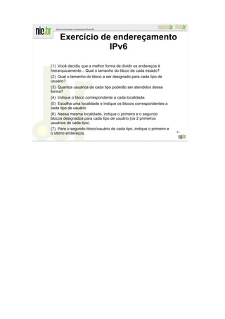 Exercício de endereçamento
                 IPv6

(1) Você decidiu que a melhor forma de dividir os endereços é
hierarquicamente... Qual o tamanho do bloco de cada estado?
(2) Qual o tamanho do bloco a ser designado para cada tipo de
usuário?
(3) Quantos usuários de cada tipo poderão ser atendidos dessa
forma?
(4) Indique o bloco correspondente a cada localidade.
(5) Escolha uma localidade e indique os blocos correspondentes a
cada tipo de usuário
(6) Nessa mesma localidade, indique o primeiro e o segundo
blocos designados para cada tipo de usuário (os 2 primeiros
usuários de cada tipo)
(7) Para o segundo bloco/usuário de cada tipo, indique o primeiro e
                                                                      83
o último endereços.
 