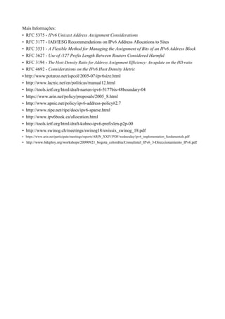 Mais Informações:
• RFC 5375 - IPv6 Unicast Address Assignment Considerations
• RFC 3177 - IAB/IESG Recommendations on IPv6 Address Allocations to Sites
• RFC 3531 - A Flexible Method for Managing the Assignment of Bits of an IPv6 Address Block
• RFC 3627 - Use of /127 Prefix Length Between Routers Considered Harmful
• RFC 3194 - The Host-Density Ratio for Address Assignment Efficiency: An update on the HD ratio
• RFC 4692 - Considerations on the IPv6 Host Density Metric
• http://www.potaroo.net/ispcol/2005-07/ipv6size.html
• http://www.lacnic.net/en/politicas/manual12.html
• http://tools.ietf.org/html/draft-narten-ipv6-3177bis-48boundary-04
• https://www.arin.net/policy/proposals/2005_8.html
• http://www.apnic.net/policy/ipv6-address-policy#2.7
• http://www.ripe.net/ripe/docs/ipv6-sparse.html
• http://www.ipv6book.ca/allocation.html
• http://tools.ietf.org/html/draft-kohno-ipv6-prefixlen-p2p-00
• http://www.swinog.ch/meetings/swinog18/swissix_swinog_18.pdf
• https://www.arin.net/participate/meetings/reports/ARIN_XXIV/PDF/wednesday/ipv6_implementation_fundamentals.pdf
• http://www.6deploy.org/workshops/20090921_bogota_colombia/Consulintel_IPv6_3-Direccionamiento_IPv6.pdf
 