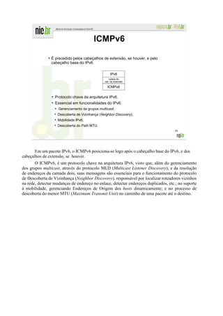 ICMPv6
              ●
                  É precedido pelos cabeçalhos de extensão, se houver, e pelo
                  cabeçalho base do IPv6.

                                                          IPv6
                                                         cadeia de
                                                      cab. de extensão

                                                        ICMPv6

                  ●
                      Protocolo chave da arquitetura IPv6.
                  ●
                      Essencial em funcionalidades do IPv6:
                      ●
                          Gerenciamento de grupos multicast;
                          Descoberta de Vizinhança (Neighbor Discovery);
                          Mobilidade IPv6;
                          Descoberta do Path MTU.
                                                                                     88




       Em um pacote IPv6, o ICMPv6 posiciona-se logo após o cabeçalho base do IPv6, e dos
cabeçalhos de extensão, se houver.
       O ICMPv6, é um protocolo chave na arquitetura IPv6, visto que, além do gerenciamento
dos grupos multicast, através do protocolo MLD (Multicast Listener Discovery), e da resolução
de endereços da camada dois, suas mensagens são essenciais para o funcionamento do protocolo
de Descoberta de Vizinhança (Neighbor Discovery), responsável por localizar roteadores vizinhos
na rede, detectar mudanças de endereço no enlace, detectar endereços duplicados, etc.; no suporte
à mobilidade, gerenciando Endereços de Origem dos hosts dinamicamente; e no processo de
descoberta do menor MTU (Maximum Transmit Unit) no caminho de uma pacote até o destino.
 