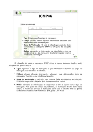 ICMPv6
            ●
                Cabeçalho simples




                   Tipo (8 bits): especifica o tipo da mensagem.
                   Código (8 bits): oferece algumas informações adicionais para
                   determinados tipos de mensagens.
                   Soma de Verificação (16 bits): é utilizado para detectar dados
                   corrompidos no cabeçalho ICMPv6 e em parte do cabeçalho
                   IPv6.
                   Dados: apresenta as informações de diagnóstico e erro de
                   acordo com o tipo de mensagem. Seu tamanho pode variar de
                   acordo com a mensagem.                                           89




     O cabeçalho de todas as mensagens ICMPv6 tem a mesma estrutura simples, sendo
composto por quatro campos:
        Tipo: especifica o tipo da mensagem, o que determinará o formato do corpo da
        mensagem. Seu tamanho é de oito bits;
        Código: oferece algumas informações adicionais para determinados tipos de
        mensagens. Também possui oito bits de tamanho;
        Soma de Verificação: é utilizado para detectar dados corrompidos no cabeçalho
        ICMPv6 e em parte do cabeçalho IPv6. Seu tamanho é de 16 bits;
        Dados: apresenta as informações de diagnóstico e erro de acordo com o tipo de
        mensagem. Para ajudar na solução de problemas, as mensagens de erro trarão neste
        campo, o pacote que invocou a mensagem, desde que o tamanho total do pacote
        ICMPv6 não exceda o MTU mínimo do IPv6, que é 1280 Bytes.
 