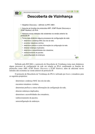Descoberta de Vizinhança

                 ●
                     Neighbor Discovery – definido na RFC 4861.
                 ●
                   Assume as funções de protocolos ARP, ICMP Router Discovery e
                 ICMP Redirect, do IPv4.
                 ●
                   Adiciona novos métodos não existentes na versão anterior do
                 protocolo IP.
                 ●
                     Torna mais dinâmico alguns processos de configuração de rede:
                     ●
                         determinar o endereço MAC dos nós da rede;
                     ●
                         encontrar roteadores vizinhos;
                     ●
                         determinar prefixos e outras informações de configuração da rede;
                     ●
                         detectar endereços duplicados;
                     ●
                         determinar a acessibilidades dos roteadores;
                     ●
                         redirecionamento de pacotes;
                     ●
                         autoconfiguração de endereços.                                      92




       Definido pela RFC4861, o protocolo de Descoberta de Vizinhança torna mais dinâmicos
alguns processos de configuração de rede em relação ao IPv4, combinando as funções de
protocolos como ARP, ICMP Router Discovery e ICMP Redirect, além de adicionar novos
métodos não existentes na versão anterior do protocolo IP.
       O protocolo de Descoberta de Vizinhança do IPv6 é utilizado por hosts e roteadores para
os seguintes propósitos:

       •   determinar o endereço MAC dos nós da rede;
       •   encontrar roteadores vizinhos;
       •   determinar prefixos e outras informações de configuração da rede;
       •   detectar endereços duplicados;
       •   determinar a acessibilidades dos roteadores;
       •   redirecionamento de pacotes;
       •   autoconfiguração de endereços.
 