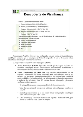 Descoberta de Vizinhança
             ●
                 Utiliza 5 tipos de mensagens ICMPv6:
                 ●
                      Router Solicitation (RS) – ICMPv6 Tipo 133;
                 ●
                      Router Advertisement (RA) – ICMPv6 Tipo 134;
                 ●
                      Neighbor Solicitation (NS) – ICMPv6 Tipo 135;
                 ●
                      Neighbor Advertisement (NA) – ICMPv6 Tipo 136;
                 ●
                      Redirect – ICMPv6 Tipo 137.
             ●
                 São configuradas com o valor 255 no campo Limite de Encaminhamento.
             ●
                 Podem conter, ou não, opções:
                 ●
                      Source link-layer address.
                 ●
                      Target link-layer address.
                 ●
                      Prefix information.
                 ●
                      Redirected header.
                 ●
                      MTU.                                                             93




       As mensagens Neighbor Discovery são configuradas com um Limite de Encaminhamento
de 255 para assegurar que as mensagens recebidas são originadas de um nó do mesmo enlace,
descartando as mensagens com valores diferentes.
      O Neighbor Discovery utiliza cinco mensagens ICMPv6:
            Router Solicitation (ICMPv6 tipo 133): utilizada por hosts para requisitar aos
            roteadores mensagens Router Advertisements imediatamente. Normalmente é
            enviada para o endereço multicast FF02::2 (all-routers on link);
            Router Advertisement (ICMPv6 tipo 134): enviada periodicamente, ou em
            resposta a uma Router Solicitation, é utilizada pelos roteadores para anunciar sua
            presença em um enlace. As mensagens periódicas são enviadas para o endereço
            multicast FF02::1 (all-nodes on link) e as solicitadas são enviadas diretamente para
            o endereço do solicitante. Uma RA carrega diversas informações referentes à
            configurações da rede como:
                     O valor padrão do enlace para o campo Limite de Encaminhamento;
                     Uma flag especificando se deve ser utilizado autoconfiguração stateless ou
                     stateful;
                     Outra flag que especifica se os nós devem utilizar configurações stateful para
                     obter outras informações sobre a rede;
                     Uma terceira flag é utilizada em redes com suporte à mobilidade IPv6, para
                     indicar se o roteador é um Agente de Origem;
 