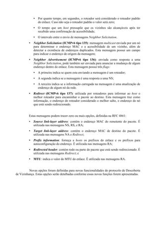 Por quanto tempo, em segundos, o roteador será considerado o roteador padrão
                do enlace. Caso não seja o roteador padrão o valor será zero;
                O tempo que um host pressupõe que os vizinhos são alcançáveis após ter
                recebido uma confirmação de acessibilidade;
                O intervalo entre o envio de mensagens Neighbor Solicitation.
             Neighbor Solicitation (ICMPv6 tipo 135): mensagem multicast enviada por um nó
             para determinar o endereço MAC e a acessibilidade de um vizinho, além de
             detectar a existência de endereços duplicados. Esta mensagem possui um campo
             para indicar o endereço de origem da mensagem;
             Neighbor Advertisement (ICMPv6 tipo 136): enviada como resposta a uma
             Neighbor Solicitation, pode também ser enviada para anunciar a mudança de algum
             endereço dentro do enlace. Esta mensagem possui três flags:
                A primeira indica se quem esta enviando a mensagem é um roteador;
                A segunda indica se a mensagem é uma resposta a uma NS;
                A terceira indica se a informação carregada na mensagem é uma atualização de
                endereço de algum nó da rede.
             Redirect (ICMPv6 tipo 137): utilizada por roteadores para informar ao host o
             melhor roteador para encaminhar o pacote ao destino. Esta mensagem traz como
             informação, o endereço do roteador considerado o melhor salto, o endereço do nó
             que está sendo redirecionado.


         Estas mensagens podem trazer zero ou mais opções, definidas na RFC 4861:
             Source link-layer address: contém o endereço MAC do remetente do pacote. É
             utilizada nas mensagens NS, RS, e RA;
             Target link-layer address: contém o endereço MAC de destino do pacote. É
             utilizada nas mensagens NA e Redirect;
             Prefix information: forneça a hosts os prefixos do enlace e os prefixos para
             autoconfiguração do endereço. É utilizada nas mensagens RA;
             Redirected header: contém todo ou parte do pacote que está sendo redirecionado. É
             utilizada nas mensagens Redirect; e
             MTU: indica o valor do MTU do enlace. É utilizada nas mensagens RA.


          Novas opções foram definidas para novas funcionalidades do protocolo de Descoberta
de Vizinhança. Estas opções serão detalhadas conforme essas novas funções forem apresentadas.
 