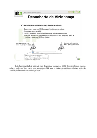 Descoberta de Vizinhança

               ●
                   Descoberta de Endereços da Camada de Enlace
                   ●
                       Determina o endereço MAC dos vizinhos do mesmo enlace.
                   ●
                       Substitui o protocolo ARP.
                   ●
                       Utiliza o endereço multicast solicited-node em vez de broadcast.
                       ●
                         O host envia uma mensagem NS informando seu endereço MAC e
                         solicita o endereço MAC do vizinho.



       2001:db8::faca:cafe:1234                                           2001:db8::ca5a:f0ca:5678
       MAC AB-CD-C9-21-58-0C                                              MAC AB-CD-C0-12-85-C0




                       ICMPv6 Type 135 (Neigbor Solicitation)
                       Origem – 2001:db8::faca:cafe:1234                                     95
                       Destino – FF02::1:FFCA:5678 (33-33-FF-CA-56-78)
                       Who is 2001:db8::ca5a:f0ca:5678?




       Esta funcionalidade é utilizada para determinar o endereço MAC dos vizinhos do mesmo
enlace, onde um host envia uma mensagem NS para o endereço multicast solicited node do
vizinho, informando seu endereço MAC.
 