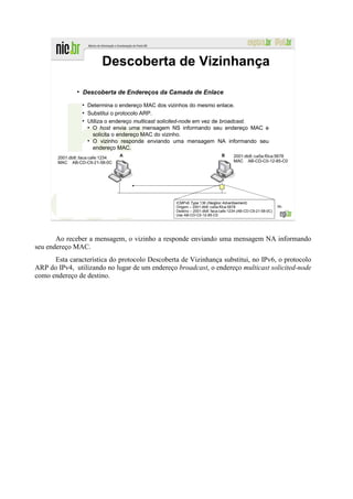 Descoberta de Vizinhança
               ●
                   Descoberta de Endereços da Camada de Enlace
                   ●
                       Determina o endereço MAC dos vizinhos do mesmo enlace.
                   ●
                       Substitui o protocolo ARP.
                   ●
                       Utiliza o endereço multicast solicited-node em vez de broadcast.
                       ●
                         O host envia uma mensagem NS informando seu endereço MAC e
                         solicita o endereço MAC do vizinho.
                       ●
                         O vizinho responde enviando uma mensagem NA informando seu
                         endereço MAC.
       2001:db8::faca:cafe:1234                                                       2001:db8::ca5a:f0ca:5678
       MAC AB-CD-C9-21-58-0C                                                          MAC AB-CD-C0-12-85-C0




                                                      ICMPv6 Type 136 (Neigbor Advertisement)
                                                      Origem – 2001:db8::ca5a:f0ca:5678                        96
                                                      Destino – 2001:db8::faca:cafe:1234 (AB-CD-C9-21-58-0C)
                                                      Use AB-CD-C0-12-85-C0




       Ao receber a mensagem, o vizinho a responde enviando uma mensagem NA informando
seu endereço MAC.
      Esta característica do protocolo Descoberta de Vizinhança substitui, no IPv6, o protocolo
ARP do IPv4, utilizando no lugar de um endereço broadcast, o endereço multicast solicited-node
como endereço de destino.
 