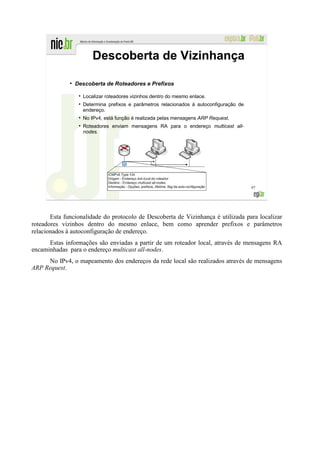 Descoberta de Vizinhança
              ●
                  Descoberta de Roteadores e Prefixos

                    Localizar roteadores vizinhos dentro do mesmo enlace.
                    Determina prefixos e parâmetros relacionados à autoconfiguração de
                    endereço.
                    No IPv4, está função é realizada pelas mensagens ARP Request.
                    Roteadores enviam mensagens RA para o endereço multicast all-
                    nodes.




                                                                                         97




       Esta funcionalidade do protocolo de Descoberta de Vizinhança é utilizada para localizar
roteadores vizinhos dentro do mesmo enlace, bem como aprender prefixos e parâmetros
relacionados à autoconfiguração de endereço.
      Estas informações são enviadas a partir de um roteador local, através de mensagens RA
encaminhadas para o endereço multicast all-nodes.
     No IPv4, o mapeamento dos endereços da rede local são realizados através de mensagens
ARP Request.
 