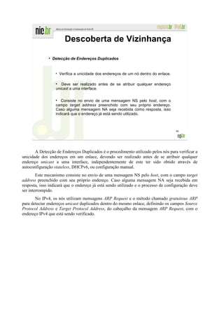 Descoberta de Vizinhança
              ●
                  Detecção de Endereços Duplicados


                     Verifica a unicidade dos endereços de um nó dentro do enlace.

                      Deve ser realizado antes de se atribuir qualquer endereço
                   unicast a uma interface.


                      Consiste no envio de uma mensagem NS pelo host, com o
                   campo target address preenchido com seu próprio endereço.
                   Caso alguma mensagem NA seja recebida como resposta, isso
                   indicará que o endereço já está sendo utilizado.



                                                                                     98




       A Detecção de Endereços Duplicados é o procedimento utilizado pelos nós para verificar a
unicidade dos endereços em um enlace, devendo ser realizado antes de se atribuir qualquer
endereço unicast a uma interface, independentemente de este ter sido obtido através de
autoconfiguração stateless, DHCPv6, ou configuração manual.
        Este mecanismo consiste no envio de uma mensagem NS pelo host, com o campo target
address preenchido com seu próprio endereço. Caso alguma mensagem NA seja recebida em
resposta, isso indicará que o endereço já está sendo utilizado e o processo de configuração deve
ser interrompido.
       No IPv4, os nós utilizam mensagens ARP Request e o método chamado gratuitous ARP
para detectar endereços unicast duplicados dentro do mesmo enlace, definindo os campos Source
Protocol Address e Target Protocol Address, do cabeçalho da mensagem ARP Request, com o
endereço IPv4 que está sendo verificado.
 