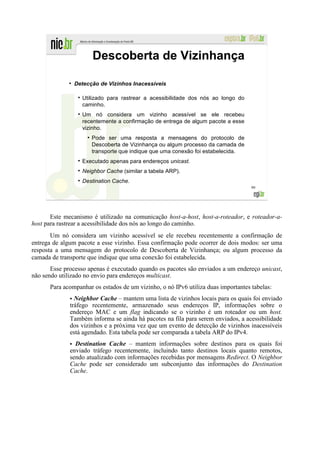Descoberta de Vizinhança
             ●
                 Detecção de Vizinhos Inacessíveis

                   Utilizado para rastrear a acessibilidade dos nós ao longo do
                   caminho.
                   Um nó considera um vizinho acessível se ele recebeu
                   recentemente a confirmação de entrega de algum pacote a esse
                   vizinho.
                     ●
                         Pode ser uma resposta a mensagens do protocolo de
                         Descoberta de Vizinhança ou algum processo da camada de
                         transporte que indique que uma conexão foi estabelecida.
                   Executado apenas para endereços unicast.
                   Neighbor Cache (similar a tabela ARP).
                   Destination Cache.
                                                                                    99




       Este mecanismo é utilizado na comunicação host-a-host, host-a-roteador, e roteador-a-
host para rastrear a acessibilidade dos nós ao longo do caminho.
       Um nó considera um vizinho acessível se ele recebeu recentemente a confirmação de
entrega de algum pacote a esse vizinho. Essa confirmação pode ocorrer de dois modos: ser uma
resposta a uma mensagem do protocolo de Descoberta de Vizinhança; ou algum processo da
camada de transporte que indique que uma conexão foi estabelecida.
       Esse processo apenas é executado quando os pacotes são enviados a um endereço unicast,
não sendo utilizado no envio para endereços multicast.
      Para acompanhar os estados de um vizinho, o nó IPv6 utiliza duas importantes tabelas:
              • Neighbor Cache – mantem uma lista de vizinhos locais para os quais foi enviado
              tráfego recentemente, armazenado seus endereços IP, informações sobre o
              endereço MAC e um flag indicando se o vizinho é um roteador ou um host.
              Também informa se ainda há pacotes na fila para serem enviados, a acessibilidade
              dos vizinhos e a próxima vez que um evento de detecção de vizinhos inacessíveis
              está agendado. Esta tabela pode ser comparada a tabela ARP do IPv4.
              • Destination Cache – mantem informações sobre destinos para os quais foi
              enviado tráfego recentemente, incluindo tanto destinos locais quanto remotos,
              sendo atualizado com informações recebidas por mensagens Redirect. O Neighbor
              Cache pode ser considerado um subconjunto das informações do Destination
              Cache.
 
