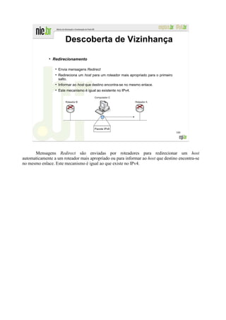 Descoberta de Vizinhança
              ●
                  Redirecionamento

                    Envia mensagens Redirect
                    Redireciona um host para um roteador mais apropriado para o primeiro
                    salto.
                    Informar ao host que destino encontra-se no mesmo enlace.
                    Este mecanismo é igual ao existente no IPv4.




                                          Pacote IPv6
                                                                                           100




      Mensagens Redirect são enviadas por roteadores para redirecionar um host
automaticamente a um roteador mais apropriado ou para informar ao host que destino encontra-se
no mesmo enlace. Este mecanismo é igual ao que existe no IPv4.
 