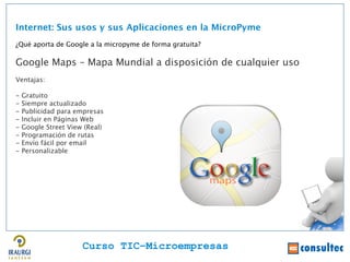 Internet: Sus usos y sus Aplicaciones en la MicroPyme
¿Qué aporta de Google a la micropyme de forma gratuita?

Google Maps – Mapa Mundial a disposición de cualquier uso
Ventajas:

-   Gratuito
-   Siempre actualizado
-   Publicidad para empresas
-   Incluir en Páginas Web
-   Google Street View (Real)
-   Programación de rutas
-   Envío fácil por email
-   Personalizable




                      Curso TIC–Microempresas
 