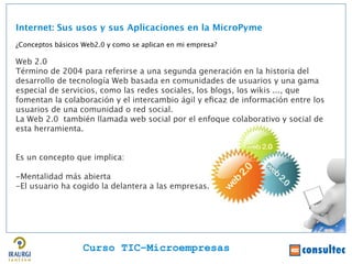 Internet: Sus usos y sus Aplicaciones en la MicroPyme
¿Conceptos básicos Web2.0 y como se aplican en mi empresa?

Web 2.0
Término de 2004 para referirse a una segunda generación en la historia del
desarrollo de tecnología Web basada en comunidades de usuarios y una gama
especial de servicios, como las redes sociales, los blogs, los wikis ..., que
fomentan la colaboración y el intercambio ágil y efcaz de información entre los
usuarios de una comunidad o red social.
La Web 2.0 también llamada web social por el enfoque colaborativo y social de
esta herramienta.


Es un concepto que implica:

-Mentalidad más abierta
-El usuario ha cogido la delantera a las empresas.




                   Curso TIC–Microempresas
 
