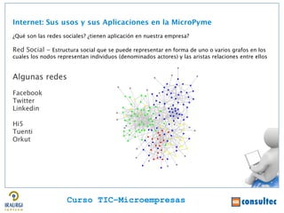 Internet: Sus usos y sus Aplicaciones en la MicroPyme
¿Qué son las redes sociales? ¿tienen aplicación en nuestra empresa?

Red Social - Estructura social que se puede representar en forma de uno o varios grafos en los
cuales los nodos representan individuos (denominados actores) y las aristas relaciones entre ellos


Algunas redes
Facebook
Twitter
Linkedin

Hi5
Tuenti
Orkut




                    Curso TIC–Microempresas
 