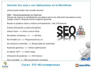 Internet: Sus usos y sus Aplicaciones en la MicroPyme

¿Cómo puedo vender más usando internet?

SEO – Posicionamiento en Internet
Proceso de mejorar la visibilidad de una página web en los diferentes buscadores como:
Google, Yahoo! o Bing de manera orgánica (gratuita).




                                                                                         Juan Francisco Ruiz - laminarrieta@gmail.com
Basada en palabras claves y enlaces principalmente – Hay 150 factores

Errores frecuentes y como corregirlos

Utilizar Flash –>> html ó xml en Flash

Resultados inmediatos –>> ->>80 días

No friendly's url ->> Programación las url

No actualizar contenido –>> Responsable de contenidos

Keywords genéricas –>> Utilizar optimización

En blanco “ALT” ->> Poner todas

Utilización de JavaScript ->> Html básico

Sitio invariable ->> SEO actualización constante

                 Curso TIC–Microempresas
 