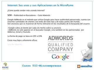 Internet: Sus usos y sus Aplicaciones en la MicroPyme

¿Cómo puedo vender más usando internet?

SEM – Publicidad en Buscadores – Caso Adwords
Google AdWords es el método que utiliza Google para hacer publicidad patrocinada, cuenta con




                                                                                               Juan Francisco Ruiz - laminarrieta@gmail.com
enormes cantidades de clientes con webs de todo tipo y de todas partes del mundo.
Son anuncios que se muestran de forma relevante en los resultados de la búsqueda del usuario

-Google cobra al cliente por cada clic hecho sobre su anuncio.
-AdWords no solo aparece en el buscador Google, sino también en las patrocinadas por
AdSense, Gmail y Youtube.

La forma de pago se basa en CPC o CPA

Coste muy bajo y altamente efcaz

Sitio de Adwords




                   Curso TIC–Microempresas
 