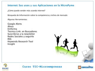 Internet: Sus usos y sus Aplicaciones en la MicroPyme

¿Cómo puedo vender más usando internet?

Búsqueda de Información sobre la competencia y nichos de mercado

Algunas Herramientas:




                                                                   Juan Francisco Ruiz - laminarrieta@gmail.com
Google Alerts
Alexa
Einforma
Tecnica Link: en Buscadores
Suscribirse a la newsletter
Redes Sociales y seguirlo
RSS
Keywords Research Tool
Insight




               Curso TIC–Microempresas
 