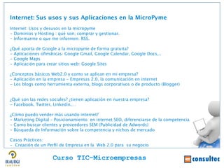 Internet: Sus usos y sus Aplicaciones en la MicroPyme
Internet: Usos y desusos en la micropyme
- Dominios y Hosting : qué son; comprar y gestionar.
- Informarme o que me informen: RSS.

¿Qué aporta de Google a la micropyme de forma gratuita?
- Aplicaciones ofmáticas: Google Gmail, Google Calendar, Google Docs,..
- Google Maps
- Aplicación para crear sitios web: Google Sites

¿Conceptos básicos Web2.0 y como se aplican en mi empresa?
- Aplicación en la empresa - Empresas 2.0, la comunicación en internet
- Los blogs como herramienta externa, blogs corporativos o de producto (Blogger)


¿Qué son las redes sociales? ¿tienen aplicación en nuestra empresa?
- Facebook, Twitter, Linkedin,…

¿Cómo puedo vender más usando internet?
- Marketing Digital – Posicionamiento en internet SEO, diferenciarse de la competencia
- Como buscar clientes y proveedores SEM (Publicidad de Adwords)
- Búsqueda de Información sobre la competencia y nichos de mercado

Casos Prácticos:
- Creación de un Perfl de Empresa en la Web 2.0 para su negocio


                    Curso TIC–Microempresas
 