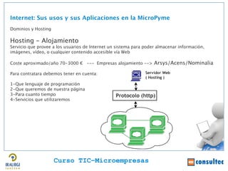 Internet: Sus usos y sus Aplicaciones en la MicroPyme
Dominios y Hosting

Hosting - Alojamiento
Servicio que provee a los usuarios de Internet un sistema para poder almacenar información,
imágenes, vídeo, o cualquier contenido accesible vía Web

Coste aproximado/año 70-3000 € --- Empresas alojamiento --> Arsys/Acens/Nominalia

Para contratara debemos tener en cuenta:

1-Que lenguaje de programación
2-Que queremos de nuestra página
3-Para cuanto tiempo
4-Servicios que utilizaremos




                     Curso TIC–Microempresas
 